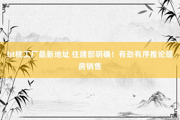 bt核工厂最新地址 住建部明确！有劲有序推论现房销售