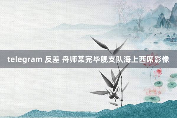 telegram 反差 舟师某完毕舰支队海上西席影像