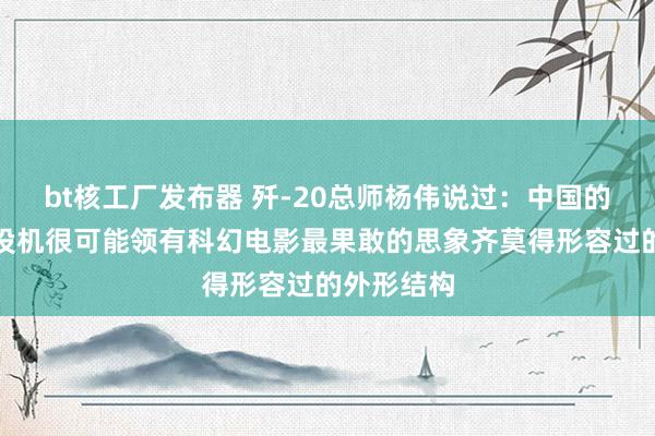 bt核工厂发布器 歼-20总师杨伟说过：中国的第六代战役机很可能领有科幻电影最果敢的思象齐莫得形容过的外形结构