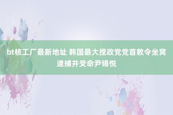 bt核工厂最新地址 韩国最大捏政党党首敕令坐窝逮捕并受命尹锡悦