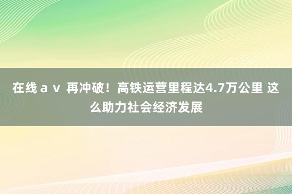 在线ａｖ 再冲破！高铁运营里程达4.7万公里 这么助力社会经济发展