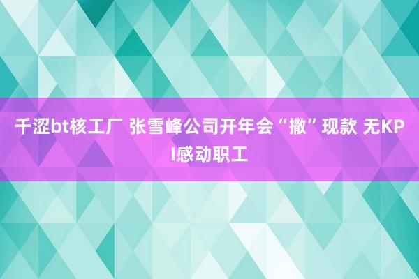 千涩bt核工厂 张雪峰公司开年会“撒”现款 无KPI感动职工