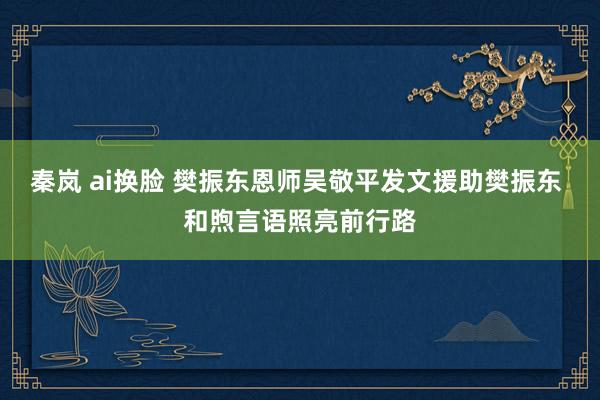 秦岚 ai换脸 樊振东恩师吴敬平发文援助樊振东 和煦言语照亮前行路