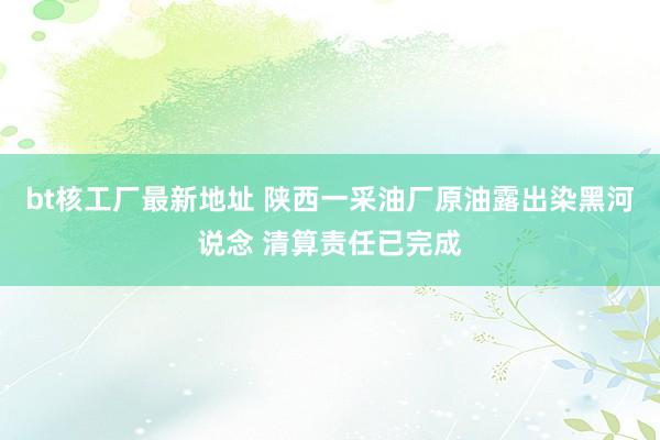 bt核工厂最新地址 陕西一采油厂原油露出染黑河说念 清算责任已完成