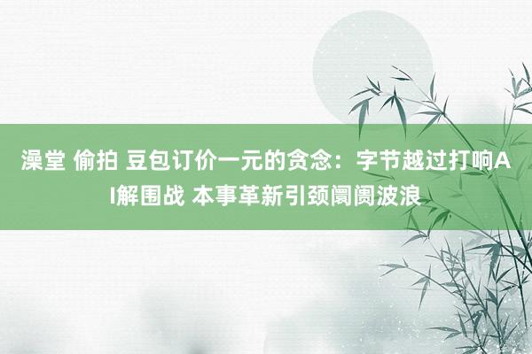 澡堂 偷拍 豆包订价一元的贪念：字节越过打响AI解围战 本事革新引颈阛阓波浪