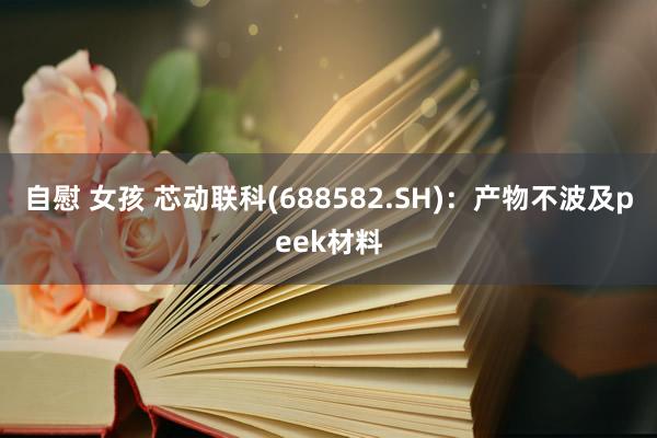 自慰 女孩 芯动联科(688582.SH)：产物不波及peek材料