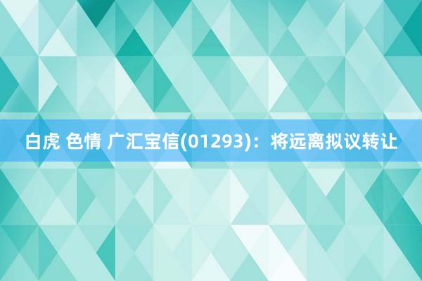 白虎 色情 广汇宝信(01293)：将远离拟议转让