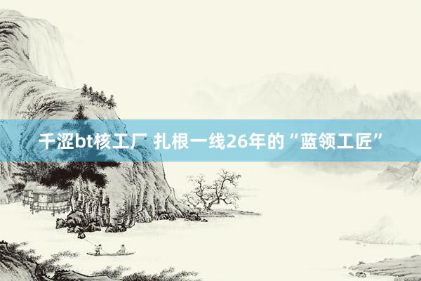 千涩bt核工厂 扎根一线26年的“蓝领工匠”