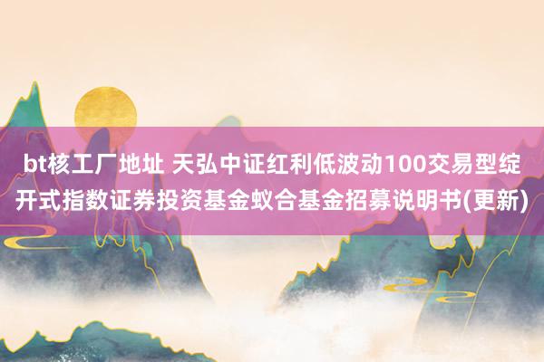 bt核工厂地址 天弘中证红利低波动100交易型绽开式指数证券投资基金蚁合基金招募说明书(更新)