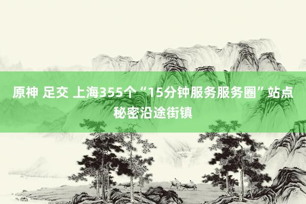 原神 足交 上海355个“15分钟服务服务圈”站点秘密沿途街镇