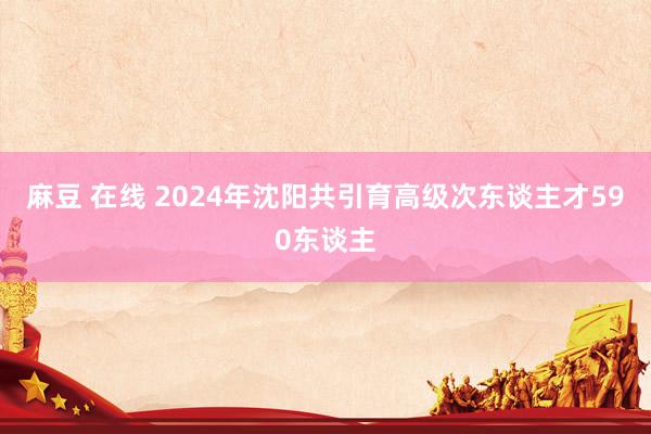 麻豆 在线 2024年沈阳共引育高级次东谈主才590东谈主