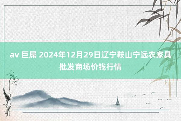 av 巨屌 2024年12月29日辽宁鞍山宁远农家具批发商场价钱行情