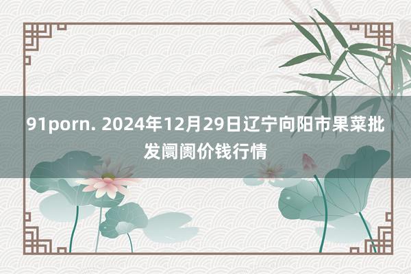 91porn. 2024年12月29日辽宁向阳市果菜批发阛阓价钱行情