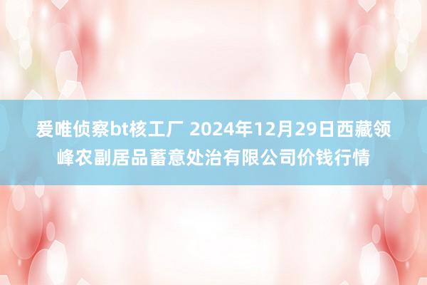 爰唯侦察bt核工厂 2024年12月29日西藏领峰农副居品蓄意处治有限公司价钱行情