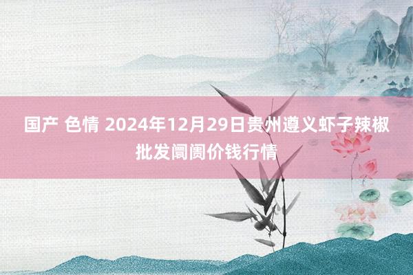 国产 色情 2024年12月29日贵州遵义虾子辣椒批发阛阓价钱行情