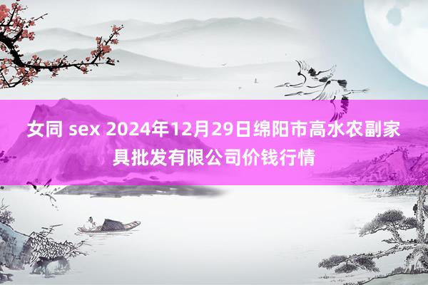 女同 sex 2024年12月29日绵阳市高水农副家具批发有限公司价钱行情