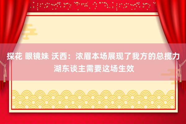 探花 眼镜妹 沃西：浓眉本场展现了我方的总揽力 湖东谈主需要这场生效