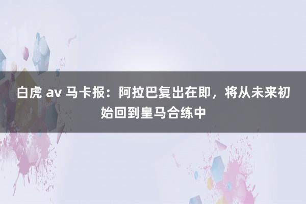 白虎 av 马卡报：阿拉巴复出在即，将从未来初始回到皇马合练中