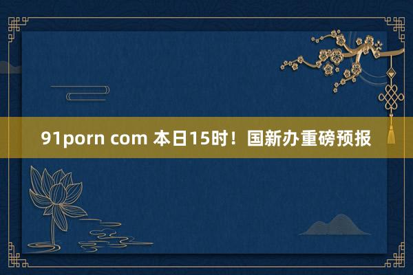 91porn com 本日15时！国新办重磅预报