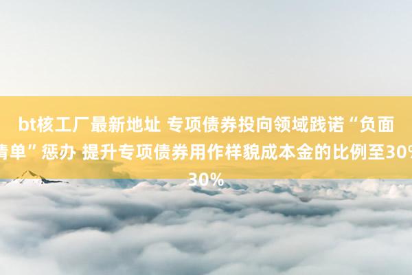 bt核工厂最新地址 专项债券投向领域践诺“负面清单”惩办 提升专项债券用作样貌成本金的比例至30%