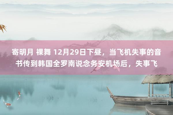 寄明月 裸舞 12月29日下昼，当飞机失事的音书传到韩国全罗南说念务安机场后，失事飞