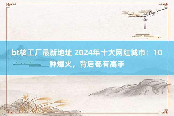 bt核工厂最新地址 2024年十大网红城市：10种爆火，背后都有高手