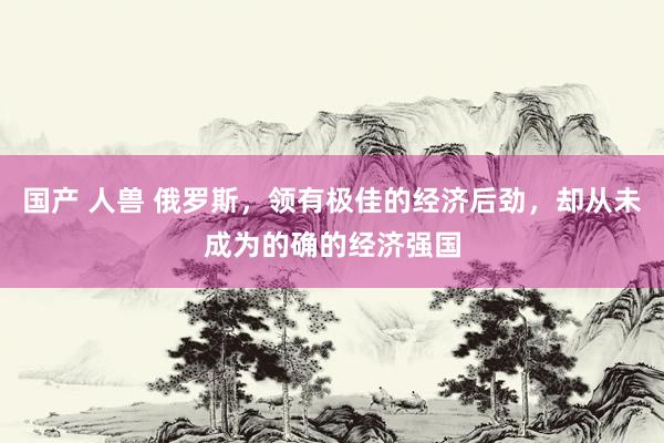 国产 人兽 俄罗斯，领有极佳的经济后劲，却从未成为的确的经济强国