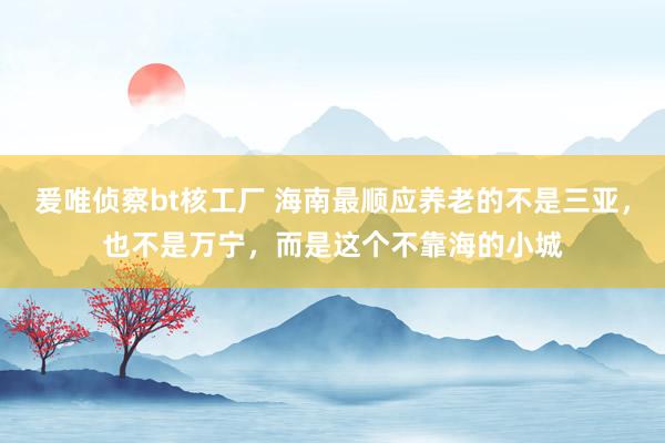 爰唯侦察bt核工厂 海南最顺应养老的不是三亚，也不是万宁，而是这个不靠海的小城