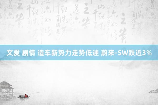 文爱 剧情 造车新势力走势低迷 蔚来-SW跌近3%