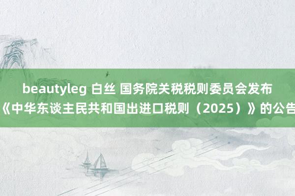 beautyleg 白丝 国务院关税税则委员会发布《中华东谈主民共和国出进口税则（2025）》的公告