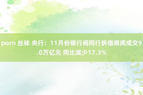 porn 丝袜 央行：11月份银行间同行拆借阛阓成交9.0万亿元 同比减少17.3%