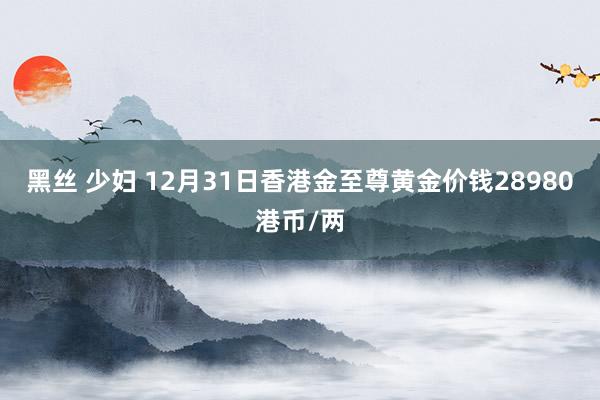 黑丝 少妇 12月31日香港金至尊黄金价钱28980港币/两