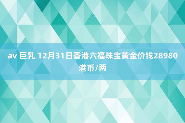 av 巨乳 12月31日香港六福珠宝黄金价钱28980港币/两