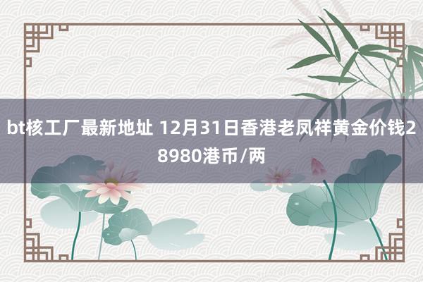 bt核工厂最新地址 12月31日香港老凤祥黄金价钱28980港币/两