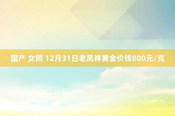 国产 女同 12月31日老凤祥黄金价钱800元/克