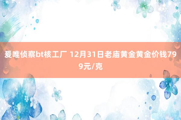 爰唯侦察bt核工厂 12月31日老庙黄金黄金价钱799元/克