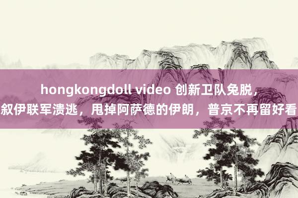 hongkongdoll video 创新卫队兔脱，叙伊联军溃逃，甩掉阿萨德的伊朗，普京不再留好看