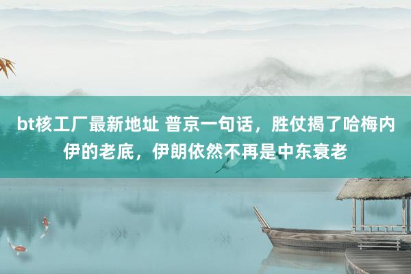 bt核工厂最新地址 普京一句话，胜仗揭了哈梅内伊的老底，伊朗依然不再是中东衰老