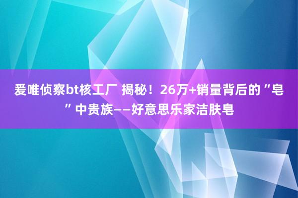 爰唯侦察bt核工厂 揭秘！26万+销量背后的“皂”中贵族——好意思乐家洁肤皂