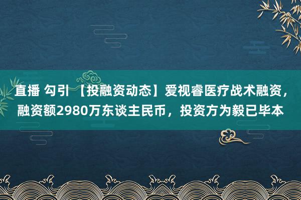 直播 勾引 【投融资动态】爱视睿医疗战术融资，融资额2980万东谈主民币，投资方为毅已毕本