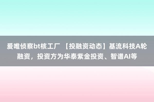 爰唯侦察bt核工厂 【投融资动态】基流科技A轮融资，投资方为华泰紫金投资、智谱AI等