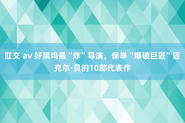 肛交 av 好莱坞最“炸”导演，保举“爆破巨匠”迈克尔·贝的10部代表作