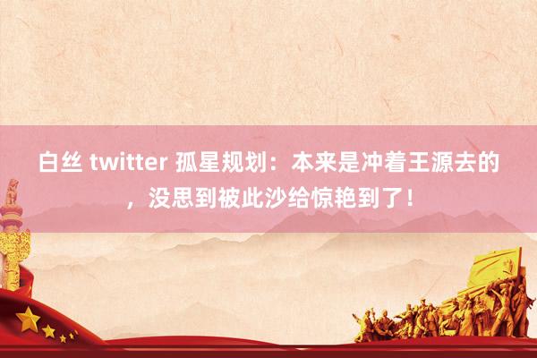 白丝 twitter 孤星规划：本来是冲着王源去的，没思到被此沙给惊艳到了！