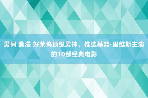 男同 動漫 好莱坞顶级男神，推选基努·里维斯主演的10部经典电影