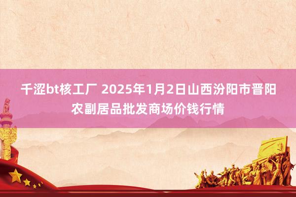 千涩bt核工厂 2025年1月2日山西汾阳市晋阳农副居品批发商场价钱行情