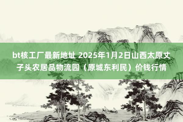 bt核工厂最新地址 2025年1月2日山西太原丈子头农居品物流园（原城东利民）价钱行情