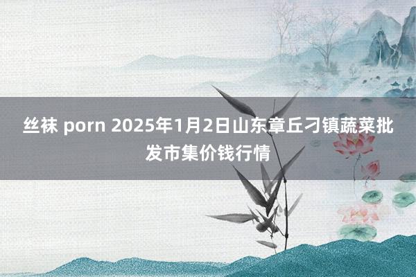 丝袜 porn 2025年1月2日山东章丘刁镇蔬菜批发市集价钱行情