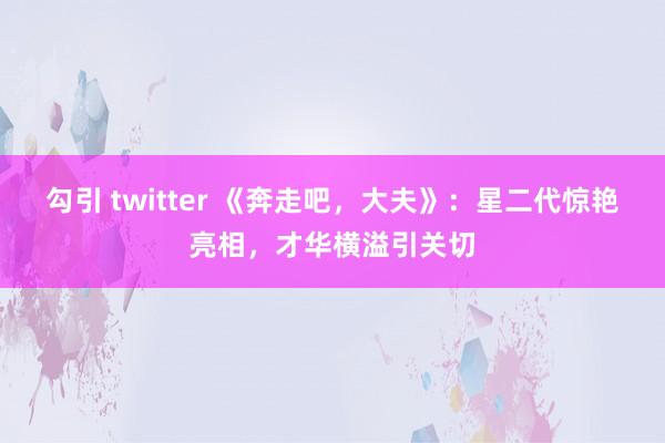 勾引 twitter 《奔走吧，大夫》：星二代惊艳亮相，才华横溢引关切