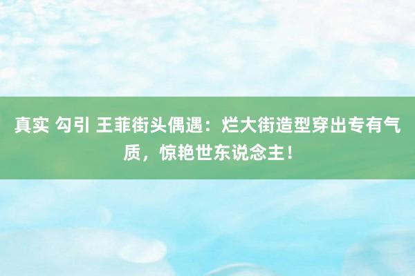 真实 勾引 王菲街头偶遇：烂大街造型穿出专有气质，惊艳世东说念主！