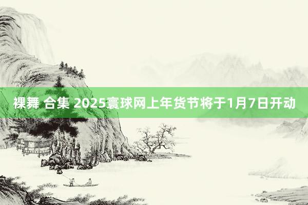 裸舞 合集 2025寰球网上年货节将于1月7日开动